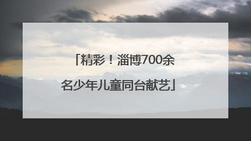 精彩！淄博700余名少年儿童同台献艺
